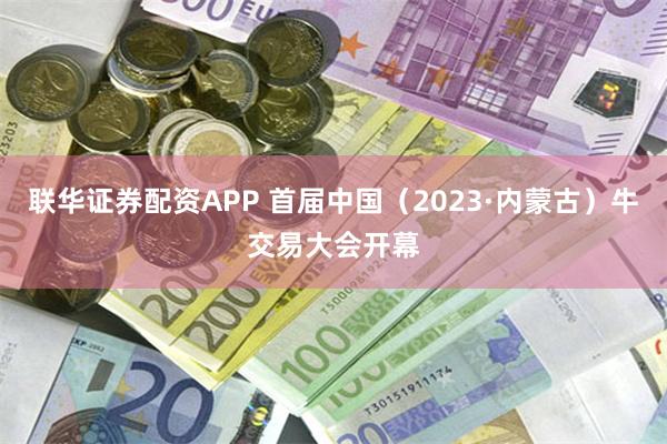 联华证券配资APP 首届中国（2023·内蒙古）牛交易大会开幕