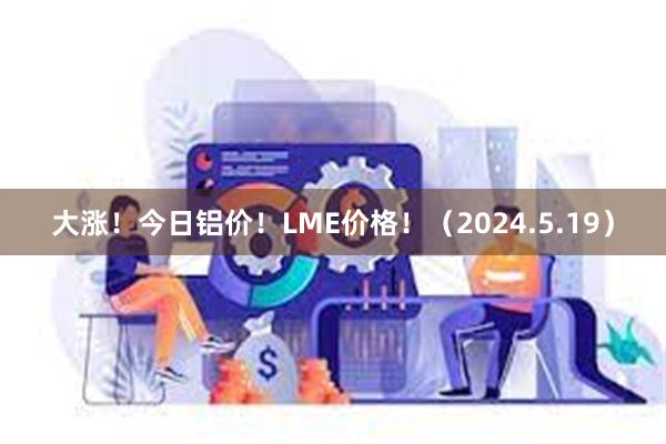 大涨！今日铝价！LME价格！（2024.5.19）