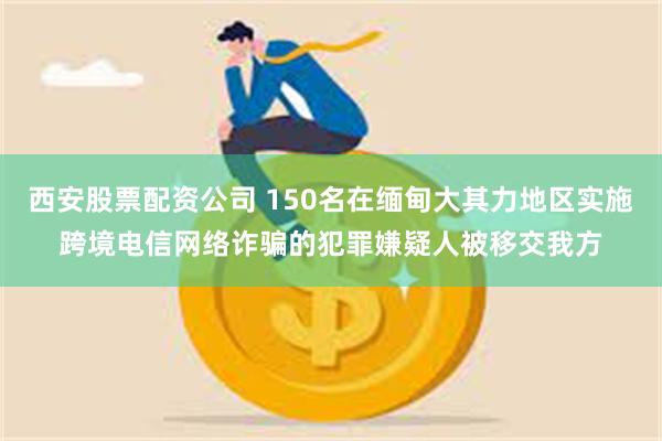 西安股票配资公司 150名在缅甸大其力地区实施跨境电信网络诈骗的犯罪嫌疑人被移交我方