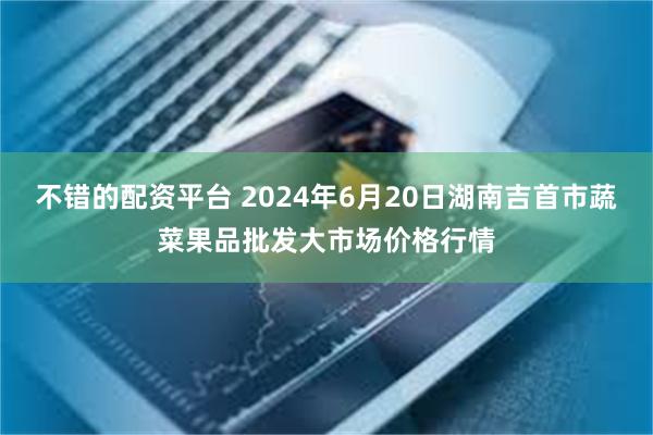 不错的配资平台 2024年6月20日湖南吉首市蔬菜果品批发大市场价格行情