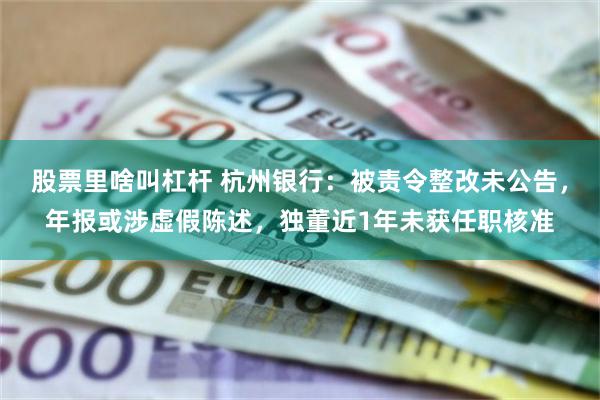 股票里啥叫杠杆 杭州银行：被责令整改未公告，年报或涉虚假陈述，独董近1年未获任职核准