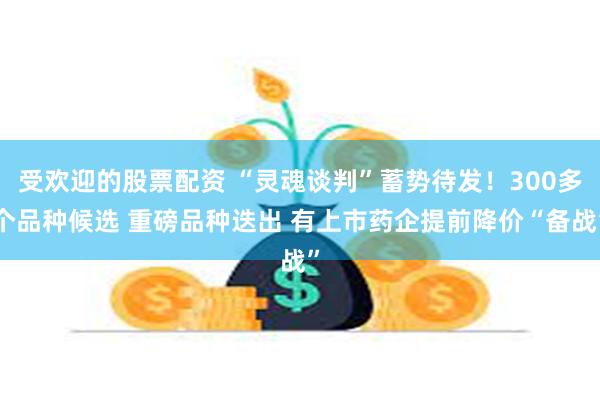 受欢迎的股票配资 “灵魂谈判”蓄势待发！300多个品种候选 重磅品种迭出 有上市药企提前降价“备战”