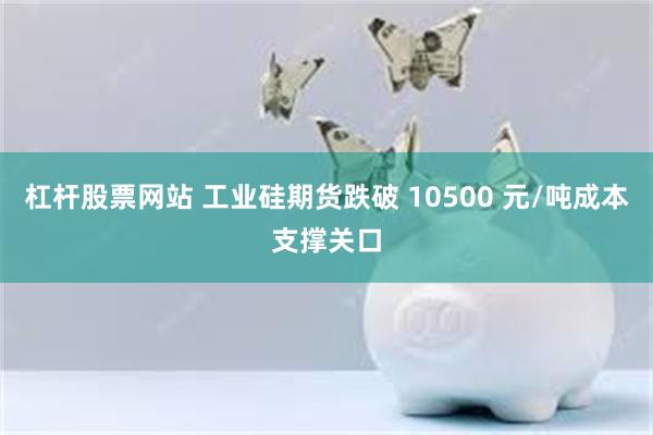 杠杆股票网站 工业硅期货跌破 10500 元/吨成本支撑关口