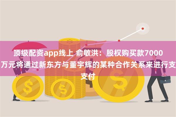 顶级配资app线上 俞敏洪：股权购买款7000多万元将通过新东方与董宇辉的某种合作关系来进行支付