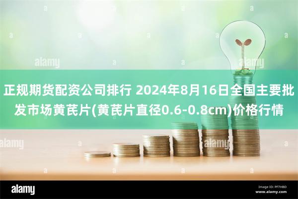 正规期货配资公司排行 2024年8月16日全国主要批发市场黄芪片(黄芪片直径0.6-0.8cm)价格行情