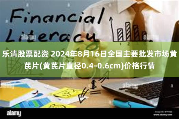 乐清股票配资 2024年8月16日全国主要批发市场黄芪片(黄芪片直径0.4-0.6cm)价格行情