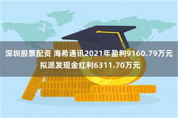 深圳股票配资 海希通讯2021年盈利9160.79万元 拟派发现金红利6311.70万元