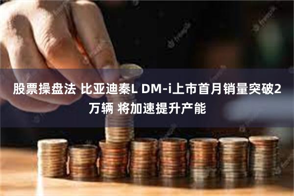 股票操盘法 比亚迪秦L DM-i上市首月销量突破2万辆 将加速提升产能