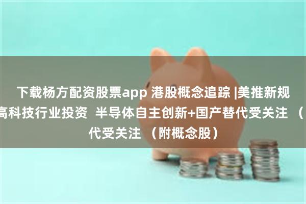 下载杨方配资股票app 港股概念追踪 |美推新规限制对华高科技行业投资  半导体自主创新+国产替代受关注 （附概念股）