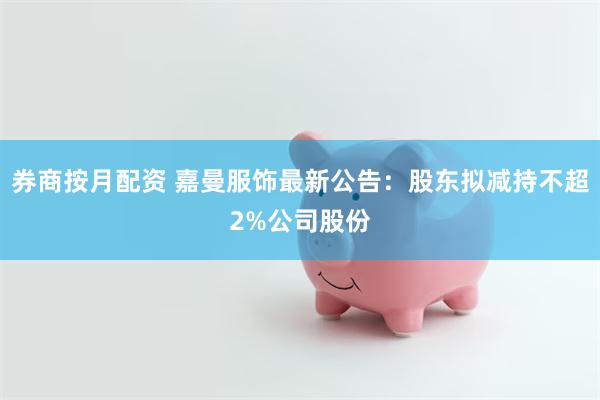 券商按月配资 嘉曼服饰最新公告：股东拟减持不超2%公司股份