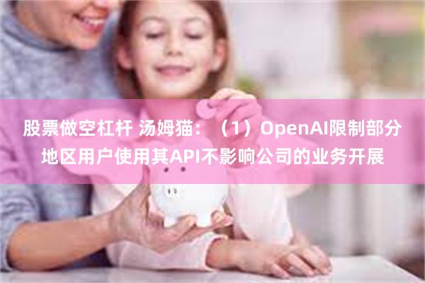 股票做空杠杆 汤姆猫：（1）OpenAI限制部分地区用户使用其API不影响公司的业务开展