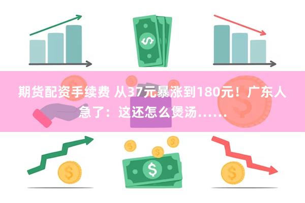 期货配资手续费 从37元暴涨到180元！广东人急了：这还怎么煲汤……