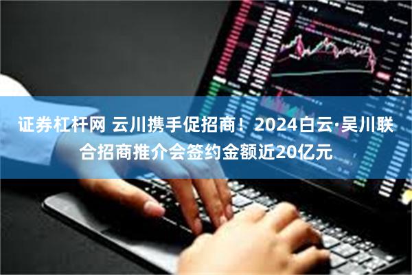 证券杠杆网 云川携手促招商！2024白云·吴川联合招商推介会签约金额近20亿元