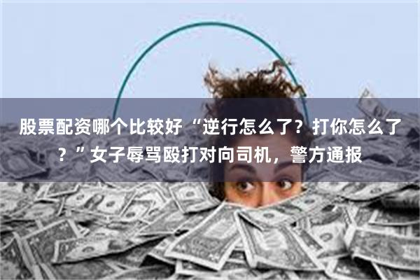 股票配资哪个比较好 “逆行怎么了？打你怎么了？”女子辱骂殴打对向司机，警方通报