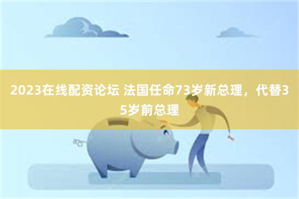 2023在线配资论坛 法国任命73岁新总理，代替35岁前总理