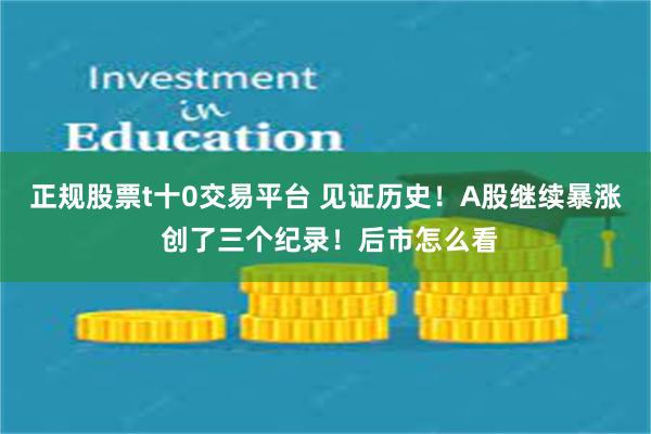 正规股票t十0交易平台 见证历史！A股继续暴涨 创了三个纪录！后市怎么看