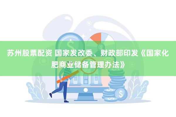 苏州股票配资 国家发改委、财政部印发《国家化肥商业储备管理办法》