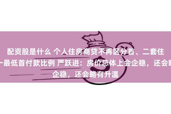 配资股是什么 个人住房商贷不再区分首、二套住房，统一最低首付款比例 严跃进：房价总体上会企稳，还会略有升温