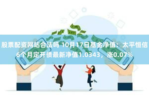 股票配资网站合法吗 10月17日基金净值：太平恒信6个月定开债最新净值1.0343，涨0.07%