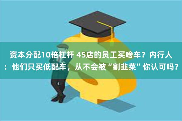 资本分配10倍杠杆 4S店的员工买啥车？内行人：他们只买低配车，从不会被“割韭菜”你认可吗？