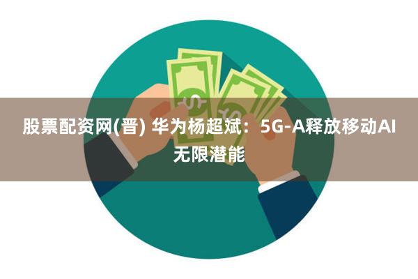 股票配资网(晋) 华为杨超斌：5G-A释放移动AI无限潜能