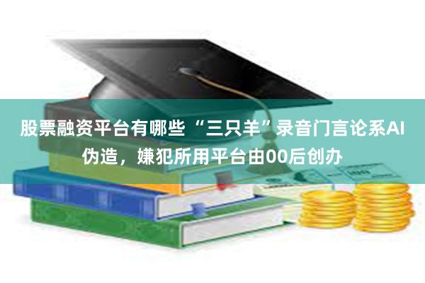 股票融资平台有哪些 “三只羊”录音门言论系AI伪造，嫌犯所用平台由00后创办