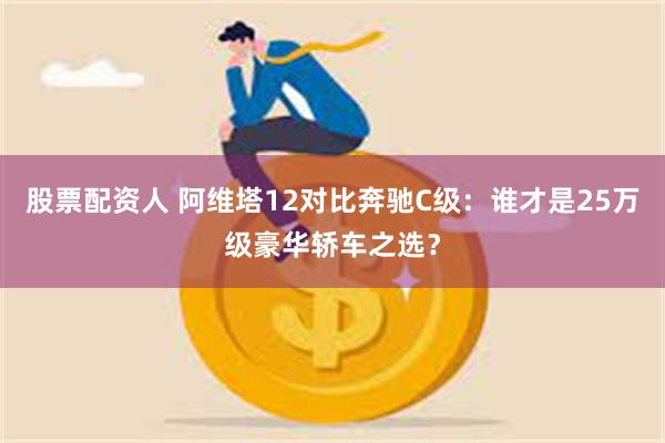 股票配资人 阿维塔12对比奔驰C级：谁才是25万级豪华轿车之选？