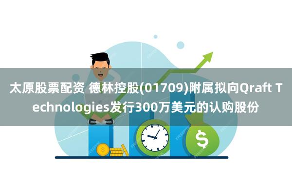 太原股票配资 德林控股(01709)附属拟向Qraft Technologies发行300万美元的认购股份