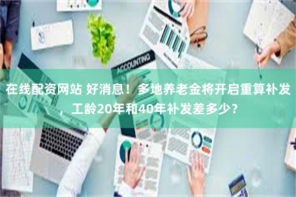 在线配资网站 好消息！多地养老金将开启重算补发，工龄20年和40年补发差多少？