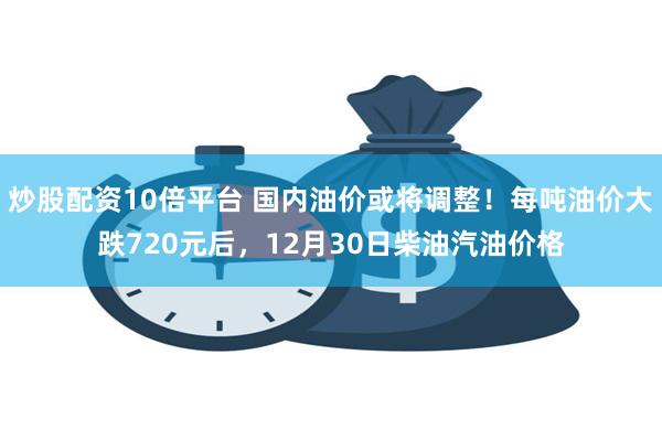 炒股配资10倍平台 国内油价或将调整！每吨油价大跌720元后，12月30日柴油汽油价格