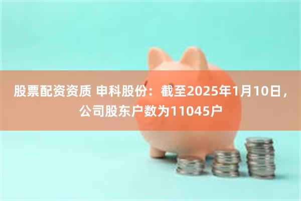 股票配资资质 申科股份：截至2025年1月10日，公司股东户数为11045户