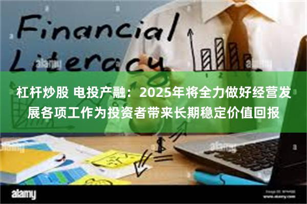 杠杆炒股 电投产融：2025年将全力做好经营发展各项工作为投资者带来长期稳定价值回报