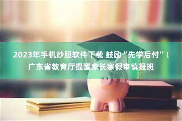 2023年手机炒股软件下载 鼓励“先学后付”！广东省教育厅提醒家长寒假审慎报班