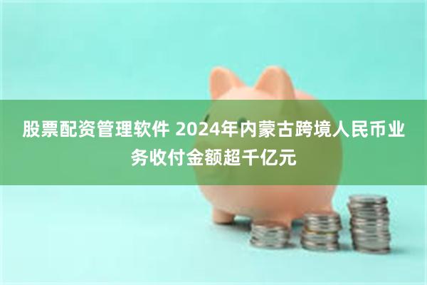 股票配资管理软件 2024年内蒙古跨境人民币业务收付金额超千亿元