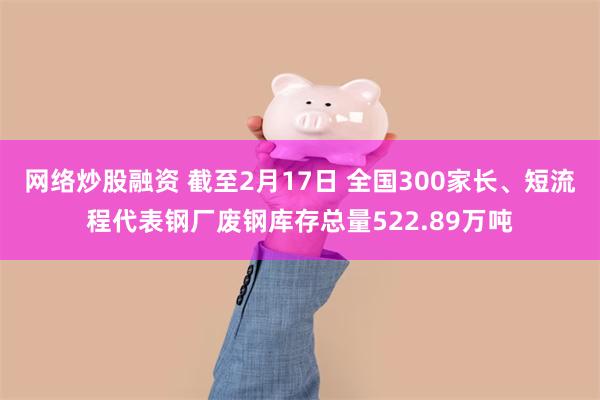 网络炒股融资 截至2月17日 全国300家长、短流程代表钢厂废钢库存总量522.89万吨