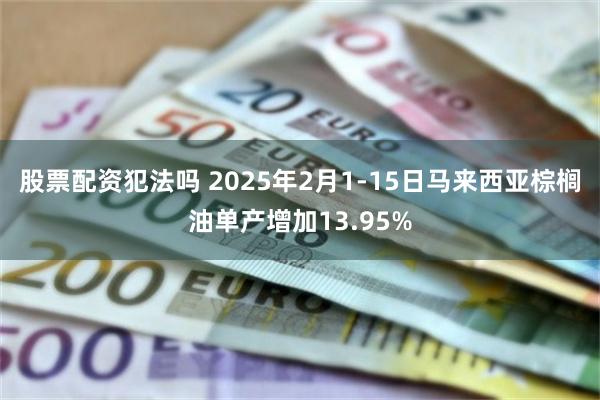 股票配资犯法吗 2025年2月1-15日马来西亚棕榈油单产增加13.95%