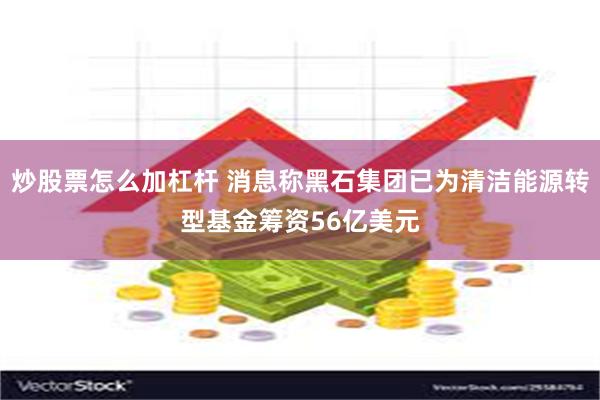 炒股票怎么加杠杆 消息称黑石集团已为清洁能源转型基金筹资56亿美元