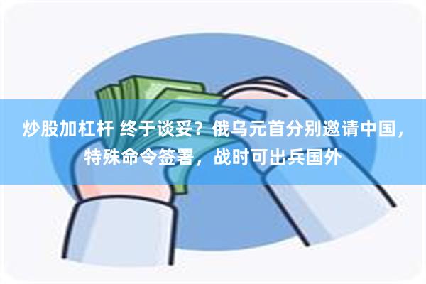 炒股加杠杆 终于谈妥？俄乌元首分别邀请中国，特殊命令签署，战时可出兵国外